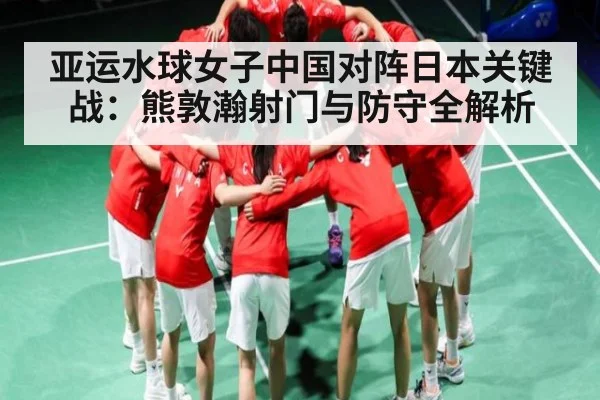 亚运水球女子中国对阵日本关键战：熊敦瀚射门与防守全解析